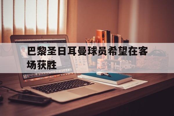 开元棋牌APP-巴黎圣日耳曼球员希望在客场获胜的是谁